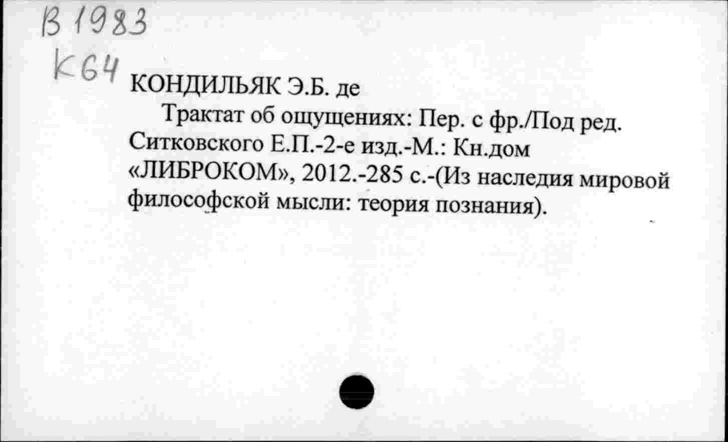 ﻿в шз
'	' КОНДИЛЬЯК Э.Б. де
Трактат об ощущениях: Пер. с фр./Под ред.
Ситковского Е.П.-2-е изд.-М.: Кн.дом «ЛИБРОКОМ», 2012.-285 с.-(Из наследия мировой философской мысли: теория познания).